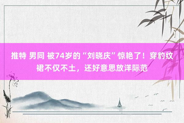 推特 男同 被74岁的“刘晓庆”惊艳了！穿豹纹裙不仅不土，还好意思放洋际范