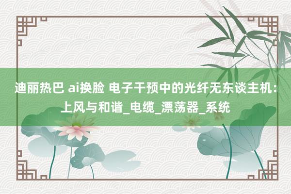 迪丽热巴 ai换脸 电子干预中的光纤无东谈主机：上风与和谐_电缆_漂荡器_系统