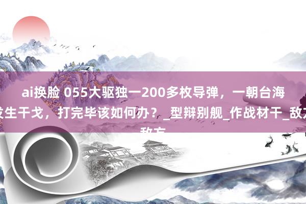 ai换脸 055大驱独一200多枚导弹，一朝台海发生干戈，打完毕该如何办？_型辩别舰_作战材干_敌方