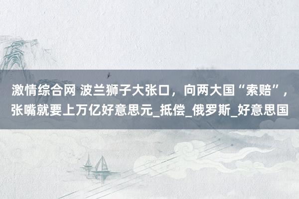 激情综合网 波兰狮子大张口，向两大国“索赔”，张嘴就要上万亿好意思元_抵偿_俄罗斯_好意思国