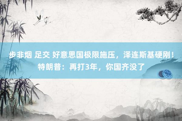 步非烟 足交 好意思国极限施压，泽连斯基硬刚！特朗普：再打3年，你国齐没了