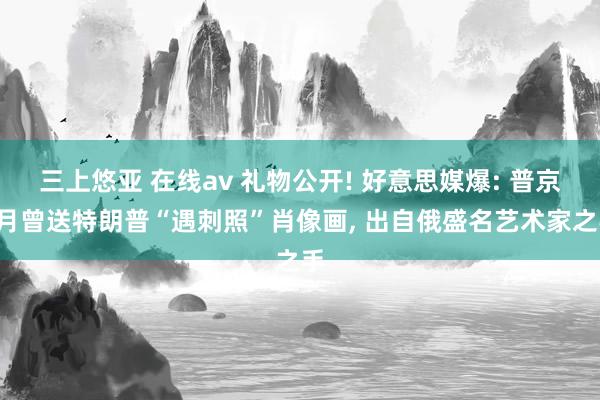 三上悠亚 在线av 礼物公开! 好意思媒爆: 普京3月曾送特朗普“遇刺照”肖像画， 出自俄盛名艺术家之手