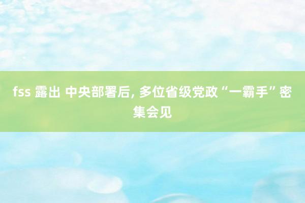 fss 露出 中央部署后， 多位省级党政“一霸手”密集会见