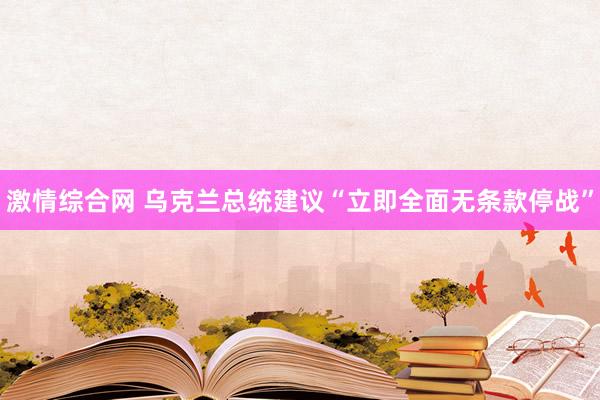 激情综合网 乌克兰总统建议“立即全面无条款停战”