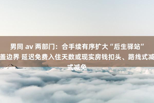 男同 av 两部门：合手续有序扩大“后生驿站”遮盖边界 延迟免费入住天数或现实房钱扣头、路线式减免