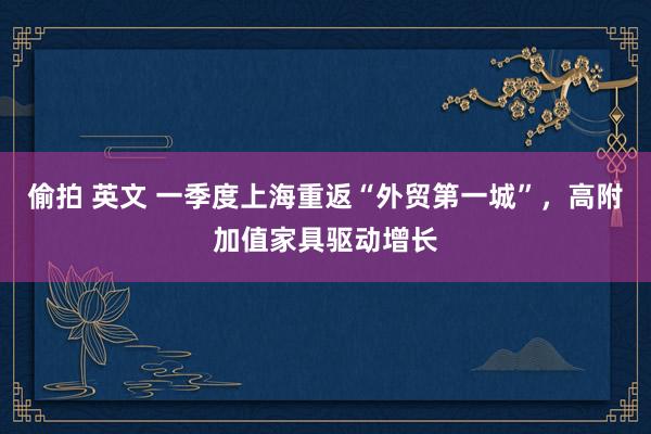 偷拍 英文 一季度上海重返“外贸第一城”，高附加值家具驱动增长