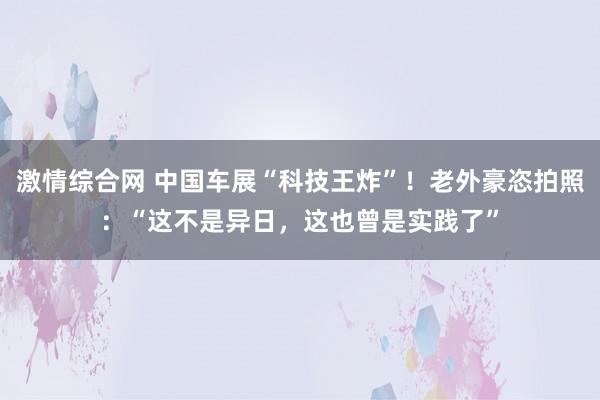 激情综合网 中国车展“科技王炸”！老外豪恣拍照：“这不是异日，这也曾是实践了”