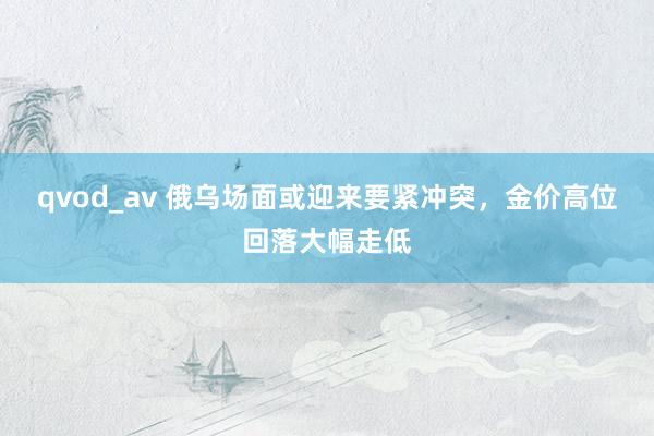 qvod_av 俄乌场面或迎来要紧冲突，金价高位回落大幅走低