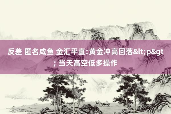 反差 匿名咸鱼 金汇平直:黄金冲高回落<p> 当天高空低多操作