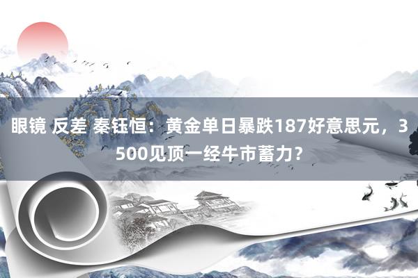 眼镜 反差 秦钰恒：黄金单日暴跌187好意思元，3500见顶一经牛市蓄力？