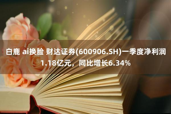 白鹿 ai换脸 财达证券(600906.SH)一季度净利润1.18亿元，同比增长6.34%