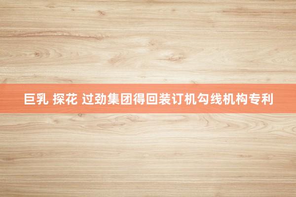 巨乳 探花 过劲集团得回装订机勾线机构专利