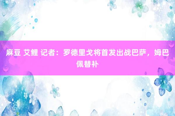 麻豆 艾鲤 记者：罗德里戈将首发出战巴萨，姆巴佩替补