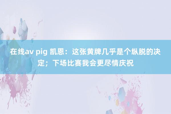 在线av pig 凯恩：这张黄牌几乎是个纵脱的决定；下场比赛我会更尽情庆祝