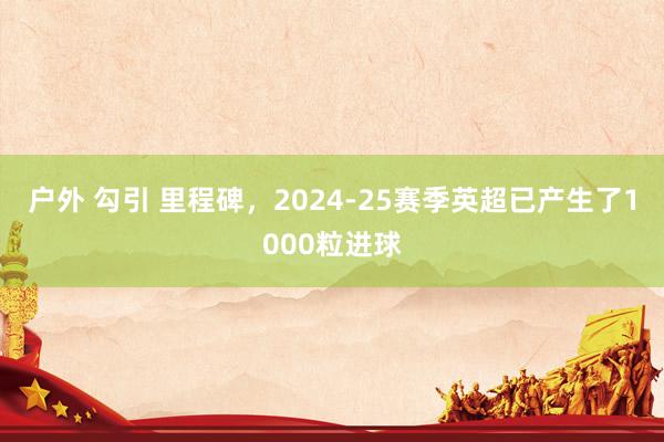 户外 勾引 里程碑，2024-25赛季英超已产生了1000粒进球