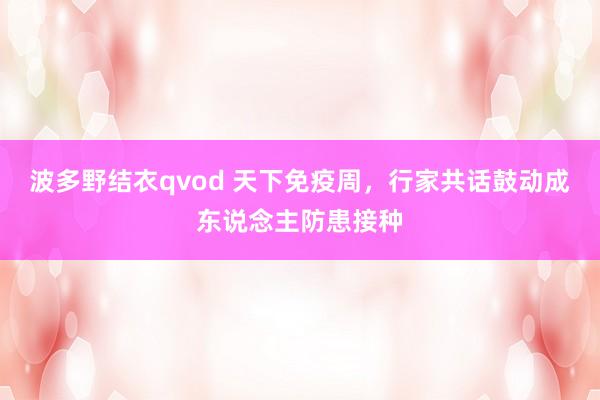 波多野结衣qvod 天下免疫周，行家共话鼓动成东说念主防患接种