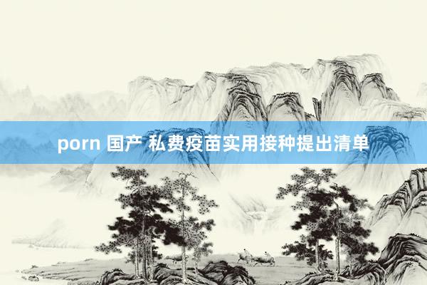 porn 国产 私费疫苗实用接种提出清单