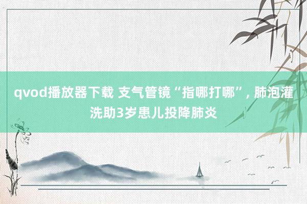 qvod播放器下载 支气管镜“指哪打哪”， 肺泡灌洗助3岁患儿投降肺炎
