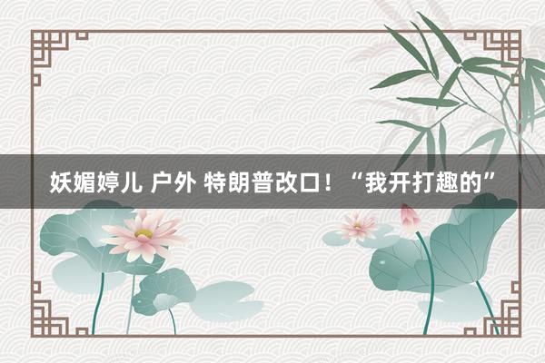 妖媚婷儿 户外 特朗普改口！“我开打趣的”