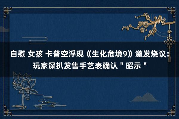 自慰 女孩 卡普空浮现《生化危境9》激发烧议：玩家深扒发售手艺表确认＂昭示＂