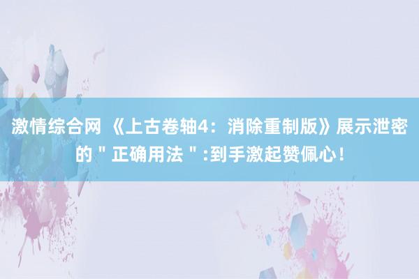 激情综合网 《上古卷轴4：消除重制版》展示泄密的＂正确用法＂:到手激起赞佩心！