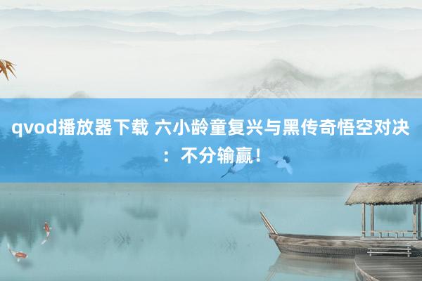 qvod播放器下载 六小龄童复兴与黑传奇悟空对决：不分输赢！
