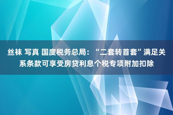 丝袜 写真 国度税务总局：“二套转首套”满足关系条款可享受房贷利息个税专项附加扣除
