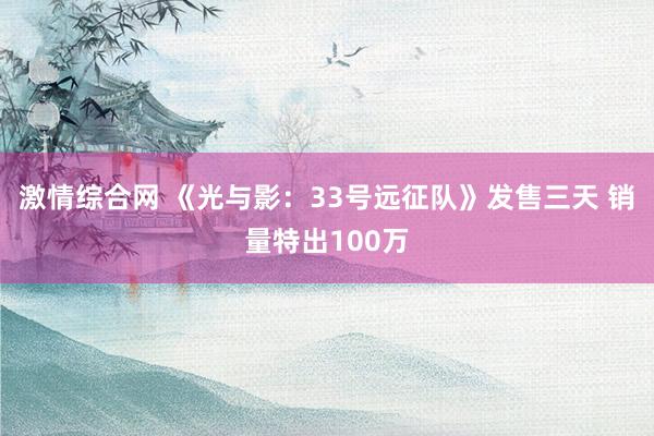 激情综合网 《光与影：33号远征队》发售三天 销量特出100万