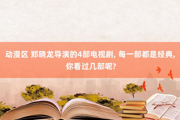 动漫区 郑晓龙导演的4部电视剧， 每一部都是经典， 你看过几部呢?