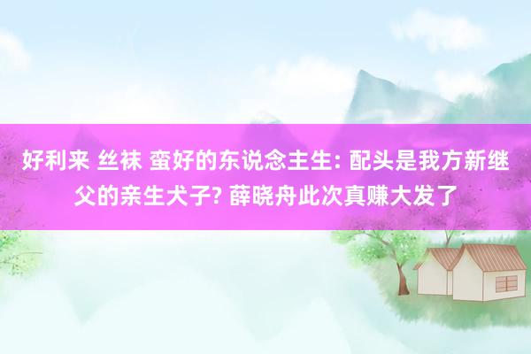 好利来 丝袜 蛮好的东说念主生: 配头是我方新继父的亲生犬子? 薛晓舟此次真赚大发了