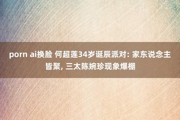 porn ai换脸 何超莲34岁诞辰派对: 家东说念主皆聚， 三太陈婉珍现象爆棚