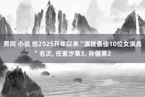 男同 小说 给2025开年以来“演技最佳10位女演员”名次， 任素汐第3， 孙俪第2